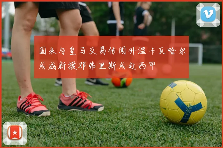 国米与皇马交易传闻升温卡瓦哈尔或成新援邓弗里斯或赴西甲