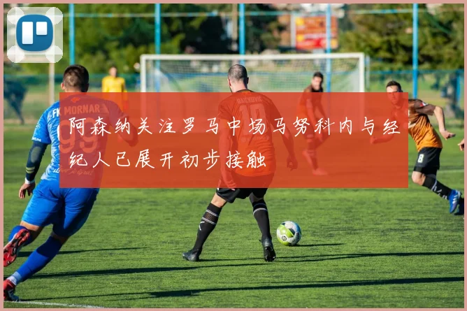 阿森纳关注罗马中场马努科内与经纪人已展开初步接触
