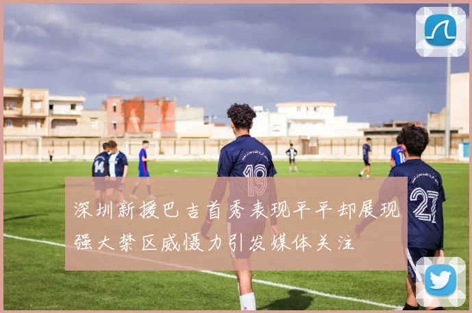 深圳新援巴吉首秀表现平平却展现强大禁区威慑力引发媒体关注