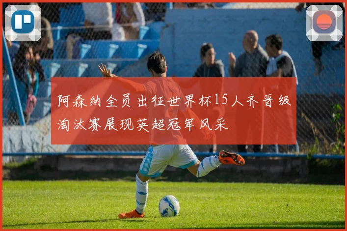 阿森纳全员出征世界杯15人齐晋级淘汰赛展现英超冠军风采