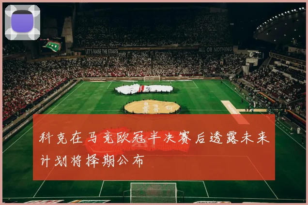 科克在马竞欧冠半决赛后透露未来计划将择期公布