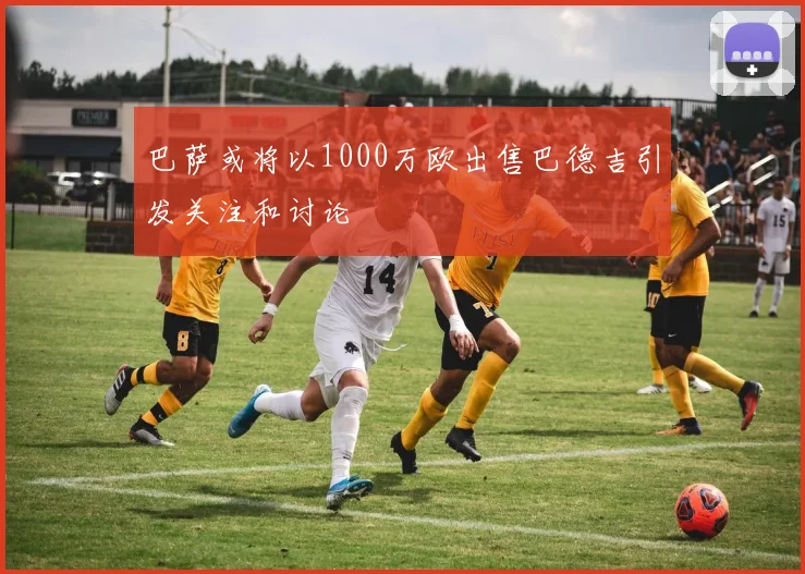 巴萨或将以1000万欧出售巴德吉引发关注和讨论