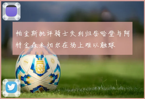 帕金斯批评骑士失利归咎哈登与阿特金森米切尔在场上难以触球