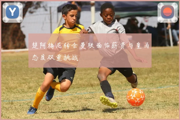 楚阿梅尼转会曼联面临薪资与皇马态度双重挑战