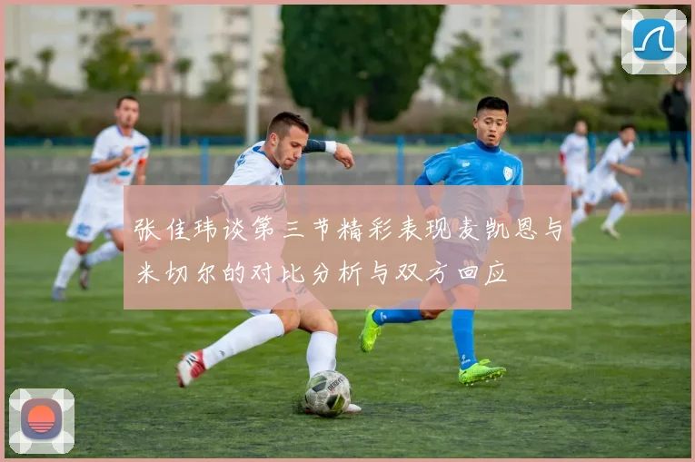 张佳玮谈第三节精彩表现麦凯恩与米切尔的对比分析与双方回应