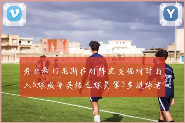 劳尔希门尼斯在对阵皮克福特时打入6球成非英格兰球员第5多进球者