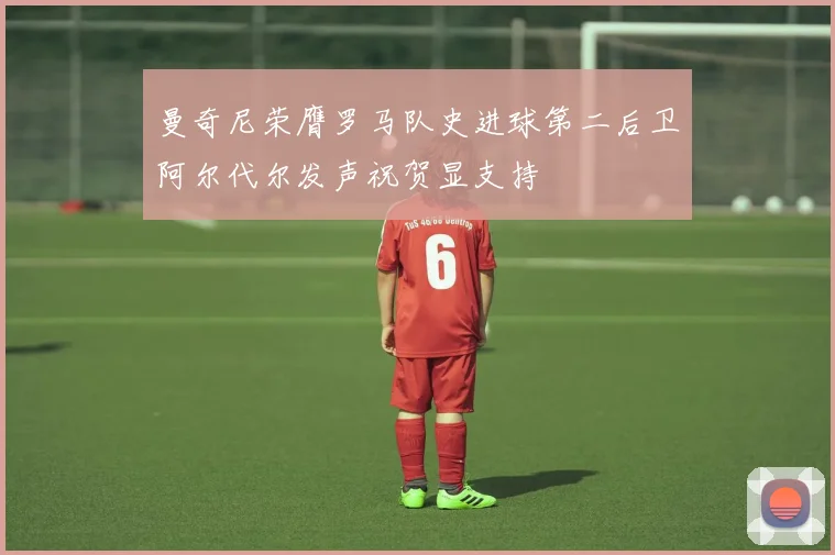 曼奇尼荣膺罗马队史进球第二后卫阿尔代尔发声祝贺显支持