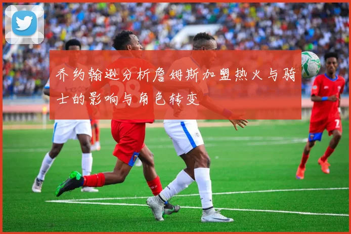 乔约翰逊分析詹姆斯加盟热火与骑士的影响与角色转变