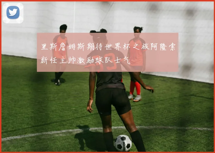 里斯詹姆斯期待世界杯之旅阿隆索新任主帅激励球队士气