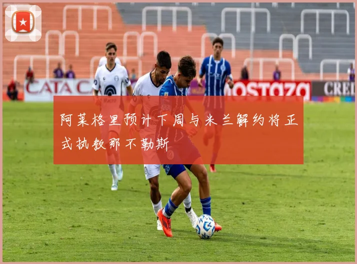 阿莱格里预计下周与米兰解约将正式执教那不勒斯