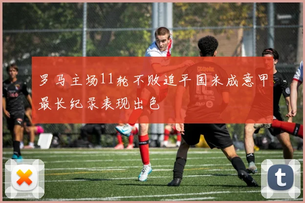 罗马主场11轮不败追平国米成意甲最长纪录表现出色