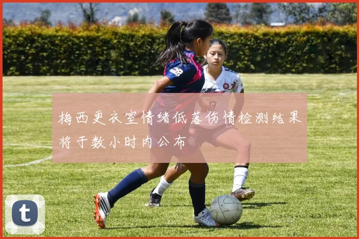 梅西更衣室情绪低落伤情检测结果将于数小时内公布