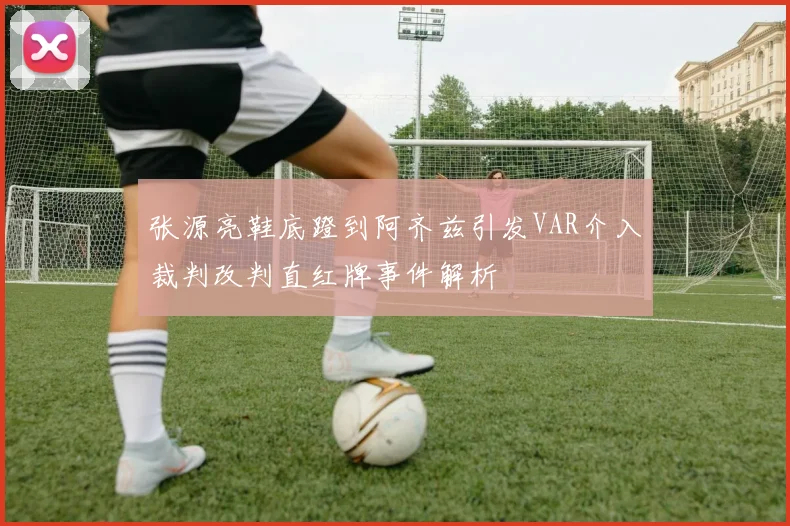 张源亮鞋底蹬到阿齐兹引发VAR介入裁判改判直红牌事件解析