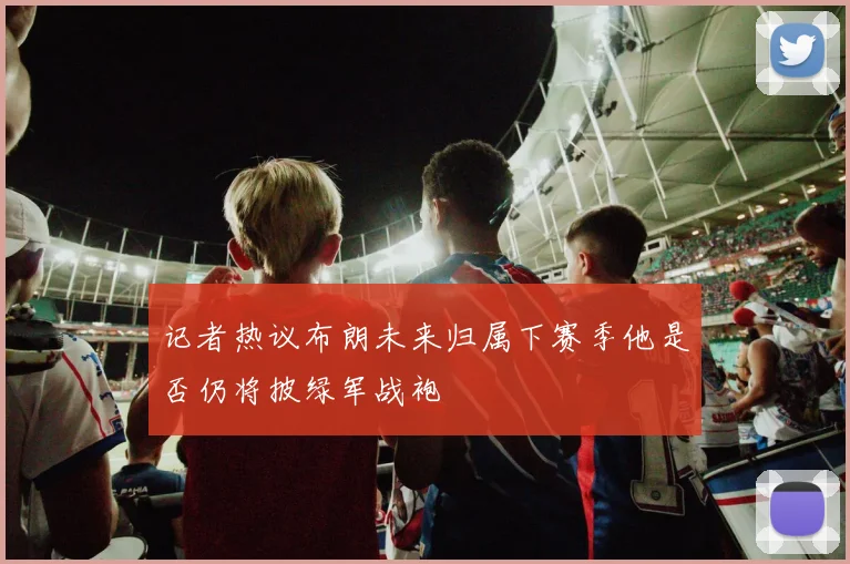 记者热议布朗未来归属下赛季他是否仍将披绿军战袍