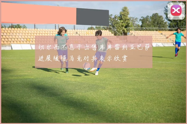 切尔西不急于出售库库雷利亚巴萨进展缓慢马竞对其表示欣赏